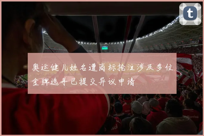 奥运健儿姓名遭商标抢注涉及多位金牌选手已提交异议申请