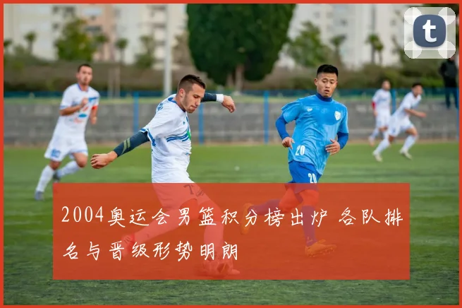 2004奥运会男篮积分榜出炉 各队排名与晋级形势明朗
