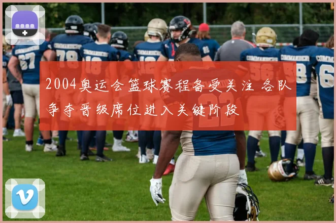 2004奥运会篮球赛程备受关注 各队争夺晋级席位进入关键阶段