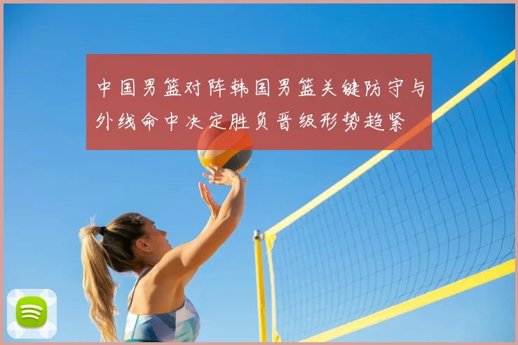 中国男篮对阵韩国男篮关键防守与外线命中决定胜负晋级形势趋紧