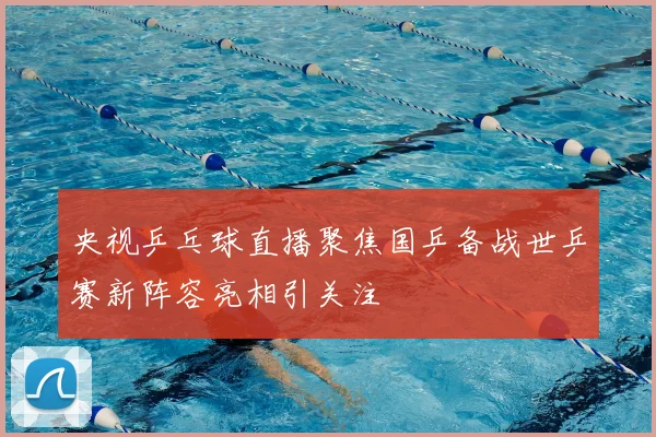 央视乒乓球直播聚焦国乒备战世乒赛新阵容亮相引关注