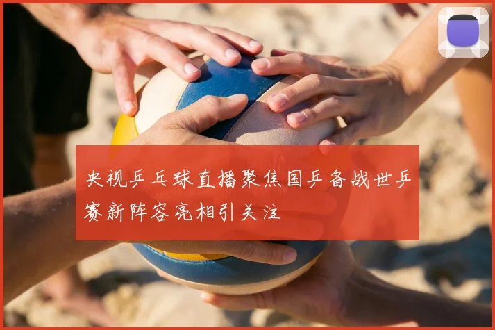 央视乒乓球直播聚焦国乒备战世乒赛新阵容亮相引关注