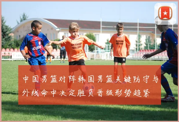 中国男篮对阵韩国男篮关键防守与外线命中决定胜负晋级形势趋紧