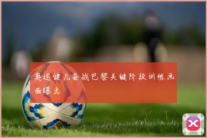 奥运健儿备战巴黎关键阶段训练画面曝光