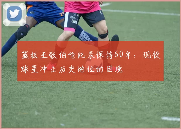 篮板王张伯伦纪录保持60年,现役球星冲击历史地位的困境