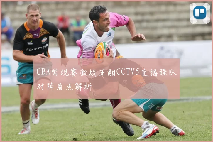 CBA常规赛激战正酣CCTV5直播强队对阵看点解析