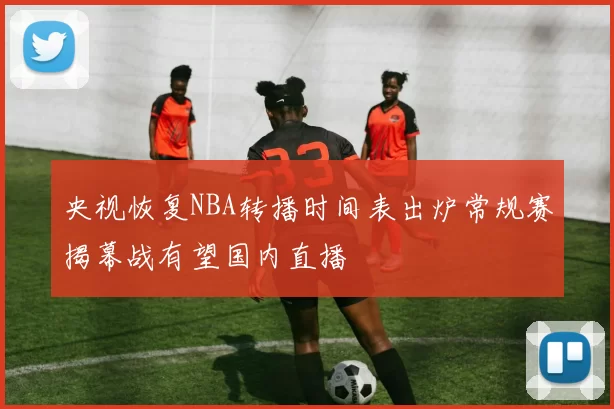 央视恢复NBA转播时间表出炉常规赛揭幕战有望国内直播