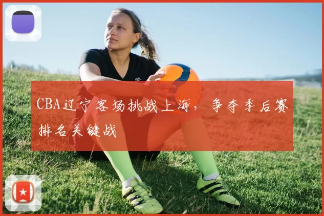 CBA辽宁客场挑战上海，争夺季后赛排名关键战