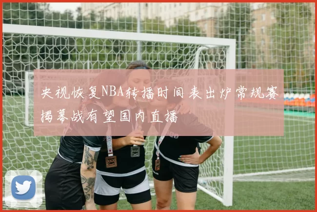 央视恢复NBA转播时间表出炉常规赛揭幕战有望国内直播