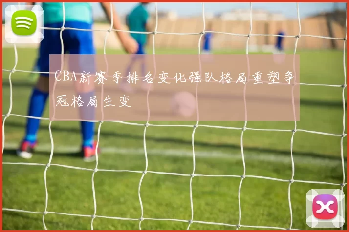 CBA新赛季排名变化强队格局重塑争冠格局生变