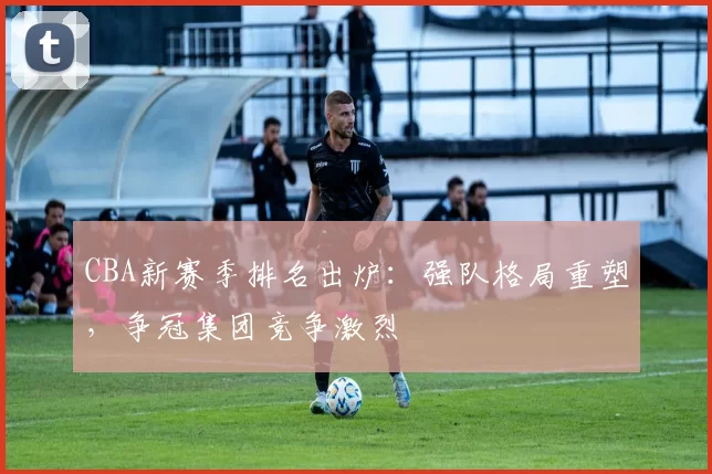 CBA新赛季排名出炉：强队格局重塑，争冠集团竞争激烈