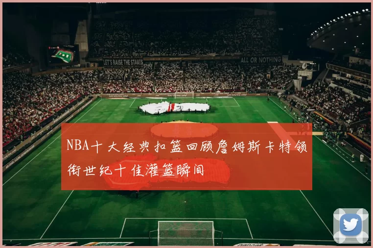 NBA十大经典扣篮回顾詹姆斯卡特领衔世纪十佳灌篮瞬间