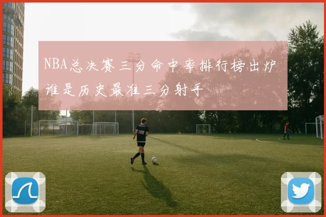 NBA总决赛三分命中率排行榜出炉 谁是历史最准三分射手