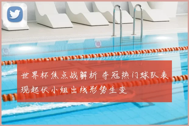 世界杯焦点战解析 夺冠热门球队表现起伏小组出线形势生变