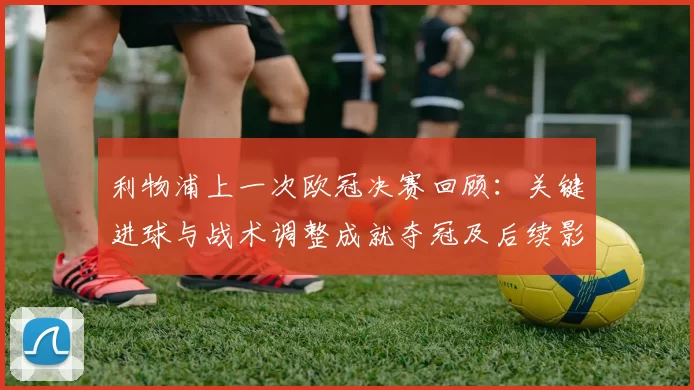 利物浦上一次欧冠决赛回顾:关键进球与战术调整成就夺冠及后续影响