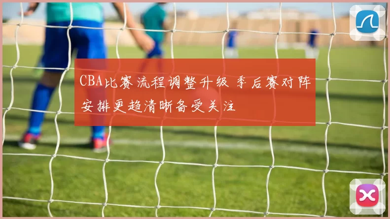 CBA比赛流程调整升级 季后赛对阵安排更趋清晰备受关注