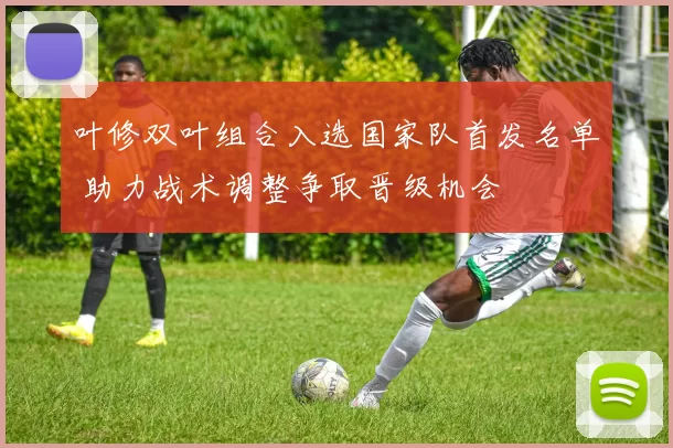 叶修双叶组合入选国家队首发名单 助力战术调整争取晋级机会