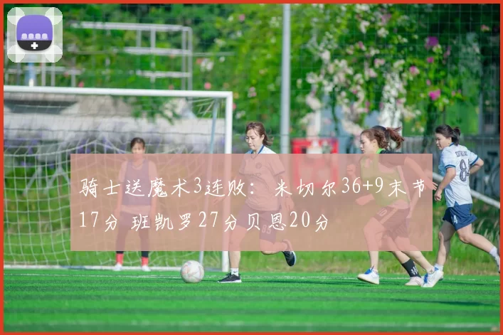 骑士送魔术3连败：米切尔36+9末节17分 班凯罗27分贝恩20分