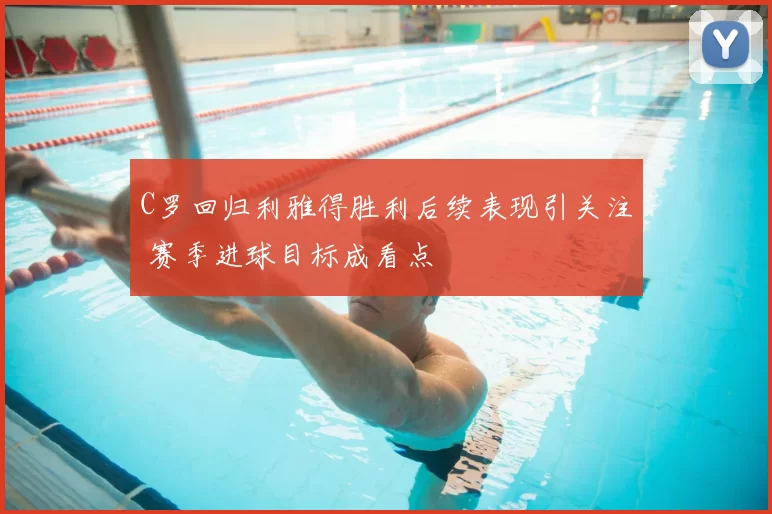 C罗回归利雅得胜利后续表现引关注 赛季进球目标成看点