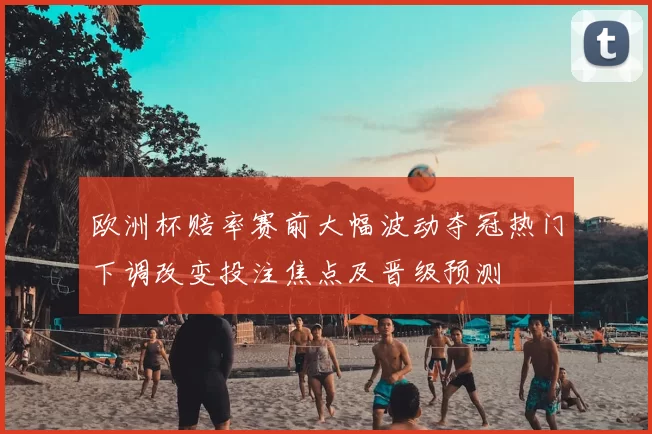 欧洲杯赔率赛前大幅波动夺冠热门下调改变投注焦点及晋级预测