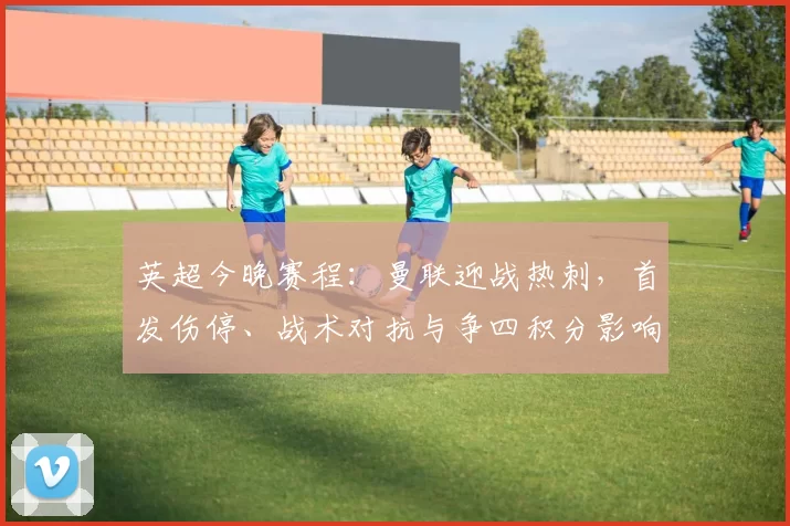 英超今晚赛程：曼联迎战热刺，首发伤停、战术对抗与争四积分影响