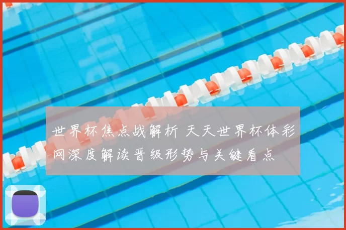 世界杯焦点战解析 天天世界杯体彩网深度解读晋级形势与关键看点