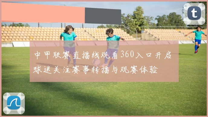 中甲联赛直播线观看360入口开启 球迷关注赛事转播与观赛体验