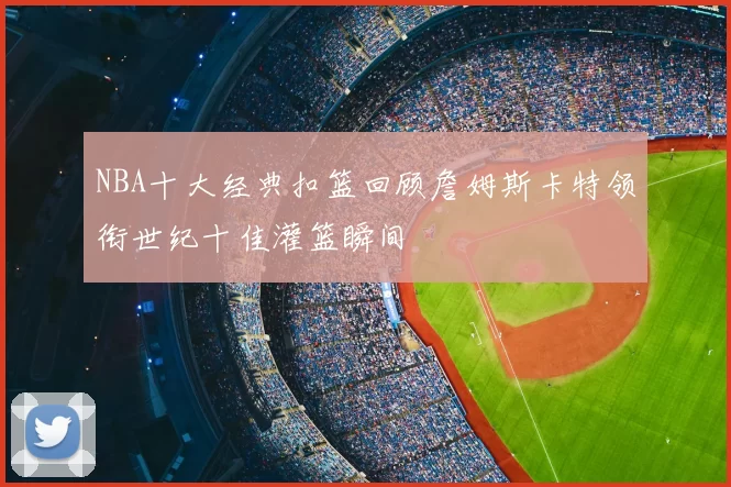 NBA十大经典扣篮回顾詹姆斯卡特领衔世纪十佳灌篮瞬间