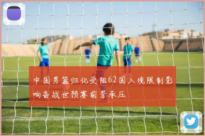 中国男篮归化受阻62国入境限制影响备战世预赛前景承压