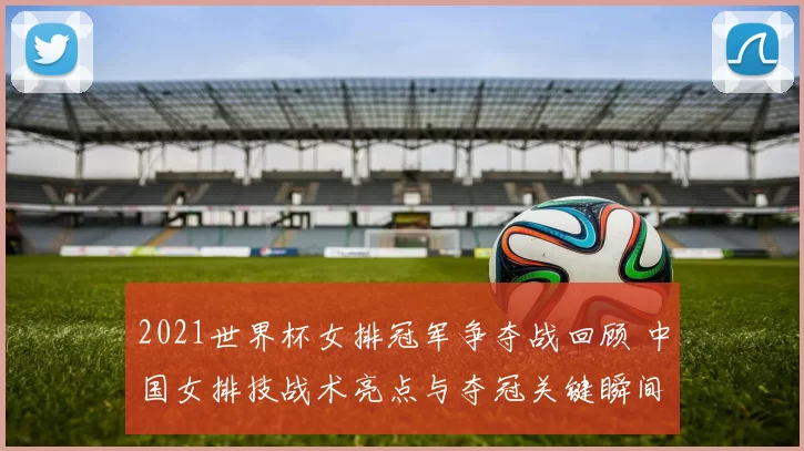2021世界杯女排冠军争夺战回顾 中国女排技战术亮点与夺冠关键瞬间