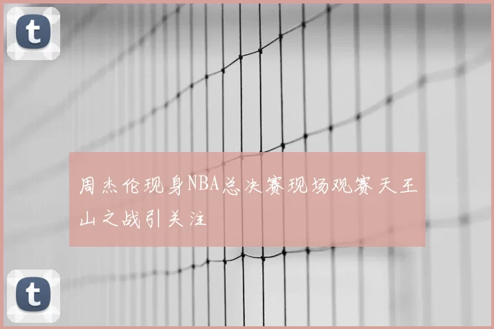 周杰伦现身NBA总决赛现场观赛天王山之战引关注
