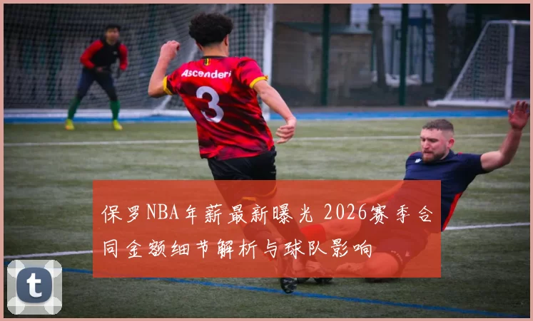 保罗NBA年薪最新曝光 2026赛季合同金额细节解析与球队影响