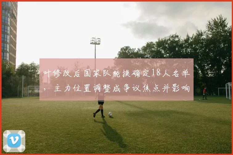 叶修改后国家队轮换确定18人名单，主力位置调整成争议焦点并影响首发布局