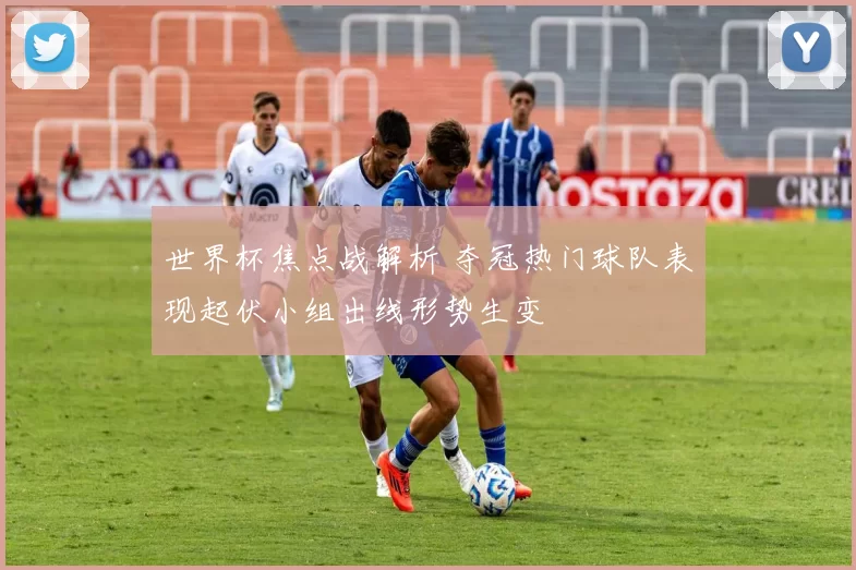 世界杯焦点战解析 夺冠热门球队表现起伏小组出线形势生变