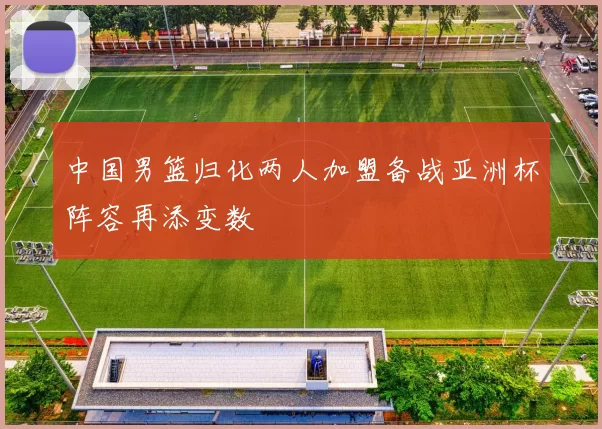 中国男篮归化两人加盟备战亚洲杯阵容再添变数