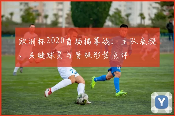 欧洲杯2020首场揭幕战：主队表现、关键球员与晋级形势点评