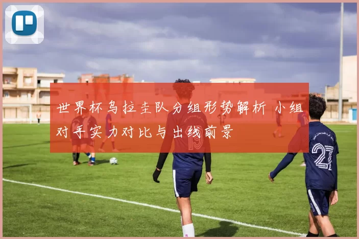 世界杯乌拉圭队分组形势解析 小组对手实力对比与出线前景