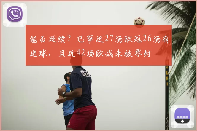 能否延续?巴萨近27场欧冠26场有进球,且近42场欧战未被零封
