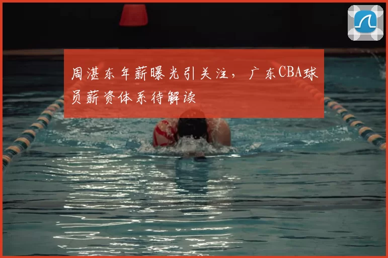 周湛东年薪曝光引关注，广东CBA球员薪资体系待解读