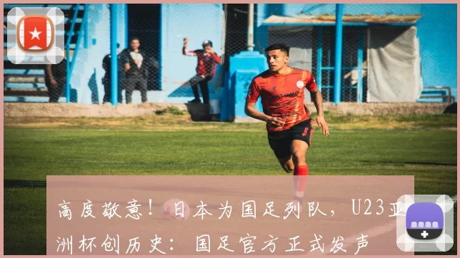 高度敬意！日本为国足列队，U23亚洲杯创历史：国足官方正式发声