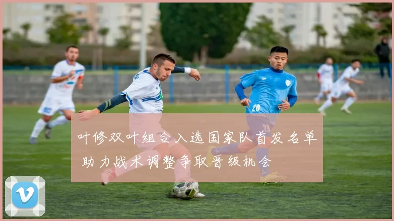 叶修双叶组合入选国家队首发名单 助力战术调整争取晋级机会