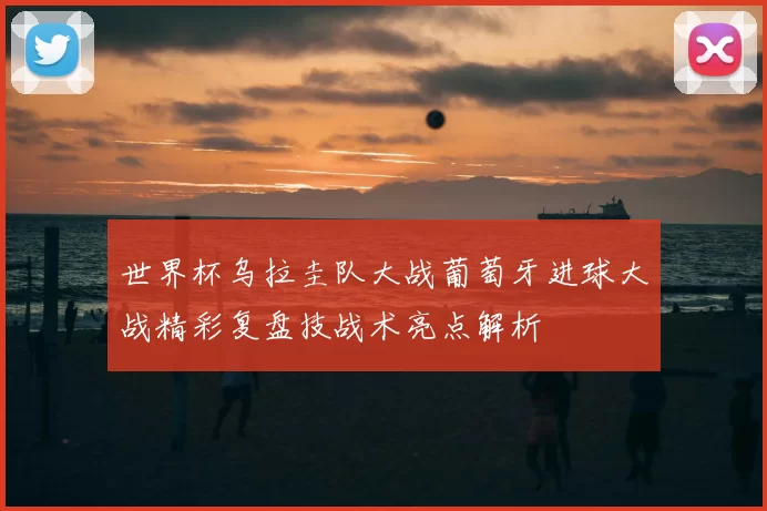 世界杯乌拉圭队大战葡萄牙进球大战精彩复盘技战术亮点解析