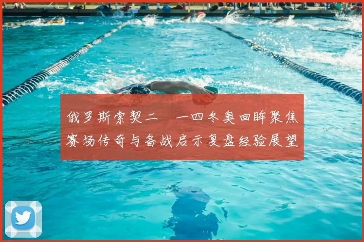 俄罗斯索契二〇一四冬奥回眸聚焦赛场传奇与备战启示复盘经验展望