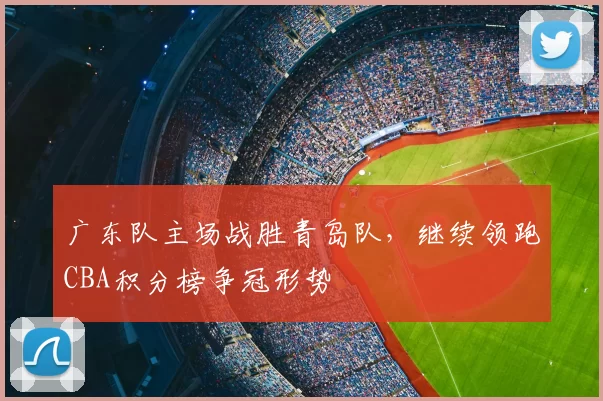 广东队主场战胜青岛队,继续领跑CBA积分榜争冠形势
