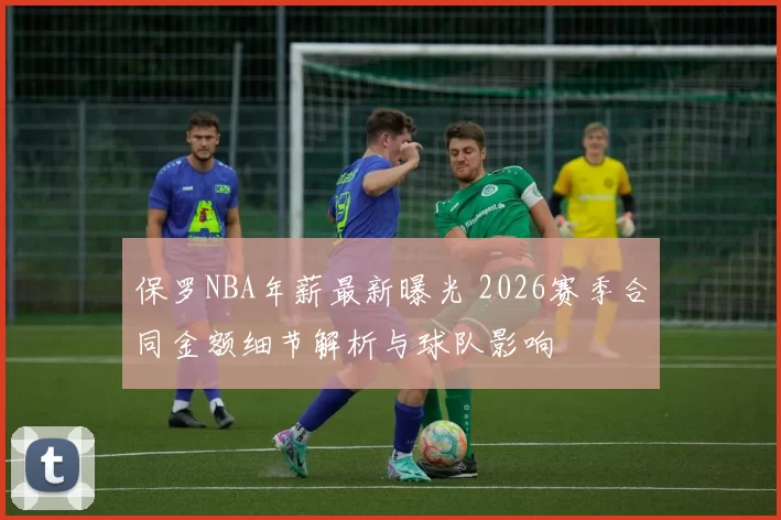 保罗NBA年薪最新曝光 2026赛季合同金额细节解析与球队影响