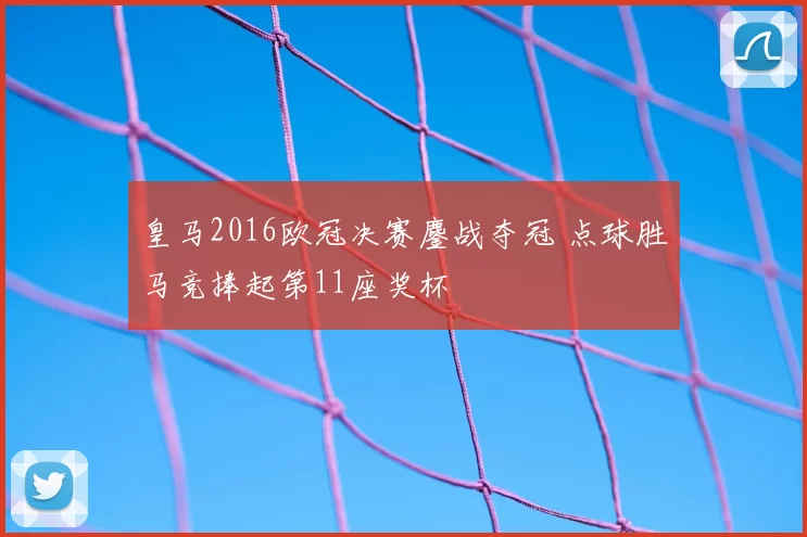 皇马2016欧冠决赛鏖战夺冠 点球胜马竞捧起第11座奖杯