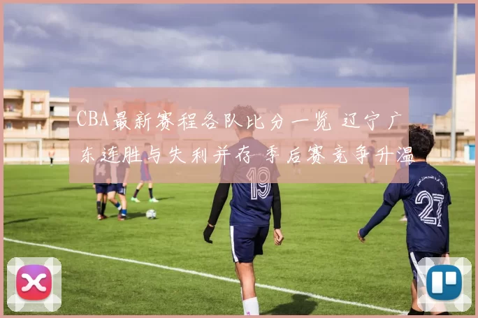 CBA最新赛程各队比分一览 辽宁广东连胜与失利并存 季后赛竞争升温