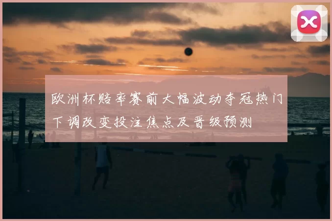欧洲杯赔率赛前大幅波动夺冠热门下调改变投注焦点及晋级预测