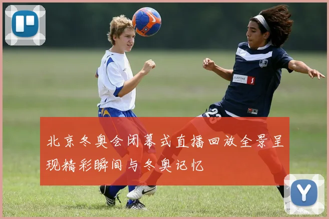 北京冬奥会闭幕式直播回放全景呈现精彩瞬间与冬奥记忆