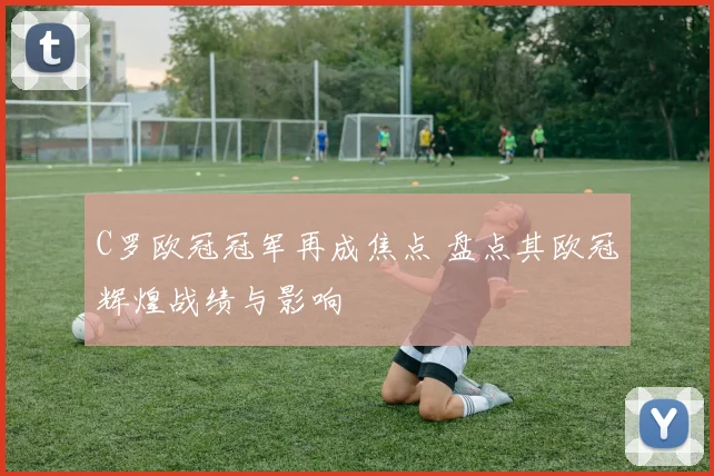 C罗欧冠冠军再成焦点 盘点其欧冠辉煌战绩与影响